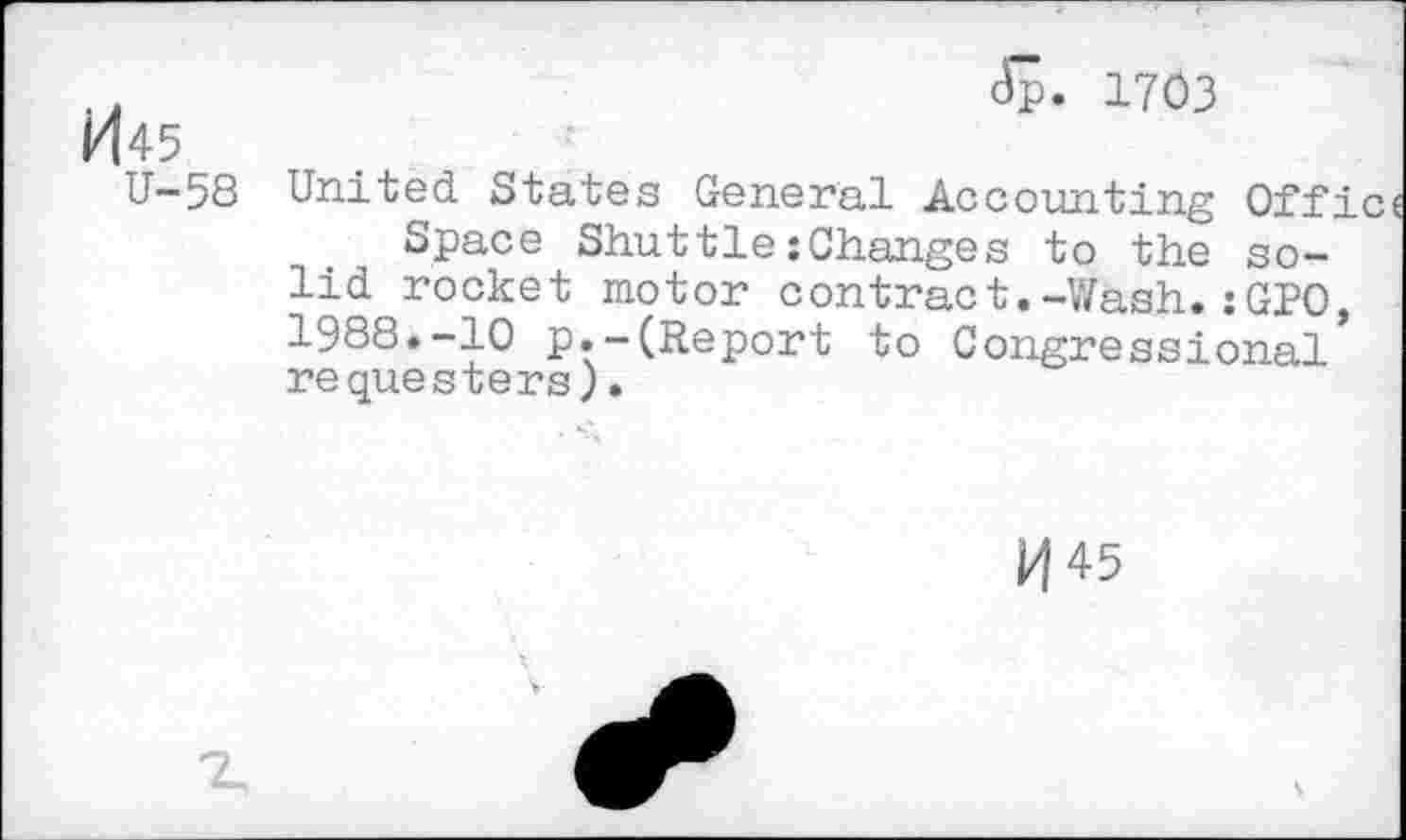 ﻿k|45
U-58
<5. 1703
United States General Accounting Offic
Space Shuttle:Changes to the solid rocket motor contract.-Wash.:GPO, 1988.-10 p.-(Report to Congressional requesters).
H45